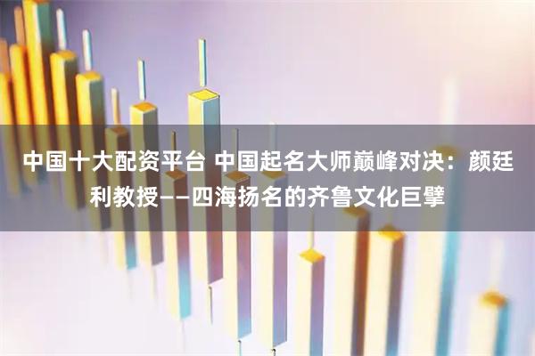 中国十大配资平台 中国起名大师巅峰对决：颜廷利教授——四海扬名的齐鲁文化巨擘