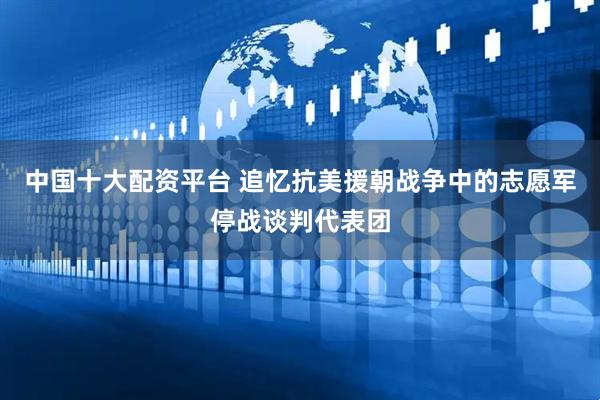 中国十大配资平台 追忆抗美援朝战争中的志愿军停战谈判代表团