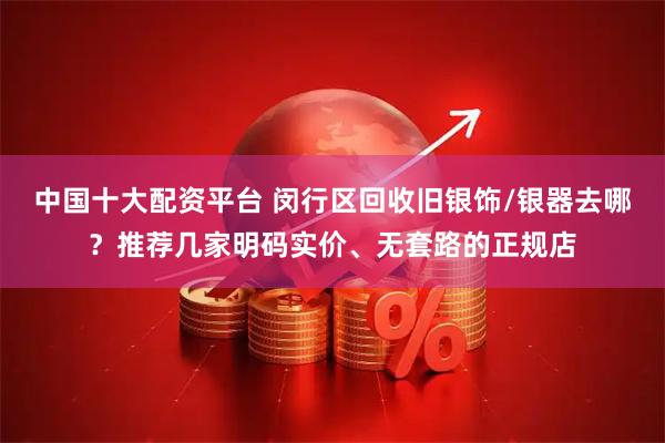 中国十大配资平台 闵行区回收旧银饰/银器去哪？推荐几家明码实价、无套路的正规店