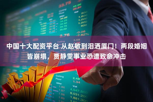 中国十大配资平台 从赵敏到泪洒厦门！两段婚姻皆崩塌，贾静雯事业恐遭致命冲击