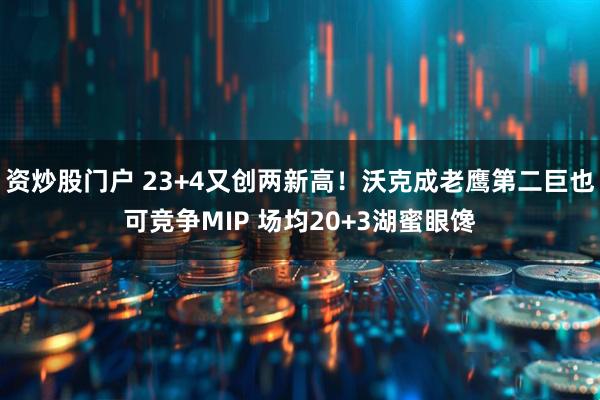 资炒股门户 23+4又创两新高！沃克成老鹰第二巨也可竞争MIP 场均20+3湖蜜眼馋