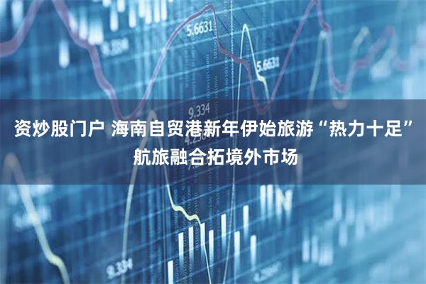 资炒股门户 海南自贸港新年伊始旅游“热力十足” 航旅融合拓境外市场