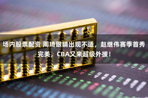 场内股票配资 周琦眼睛出现不适，赵继伟赛季首秀完美，CBA又来超级外援！