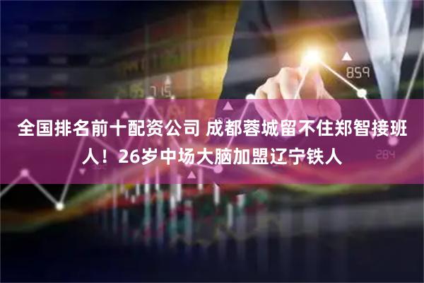 全国排名前十配资公司 成都蓉城留不住郑智接班人！26岁中场大脑加盟辽宁铁人