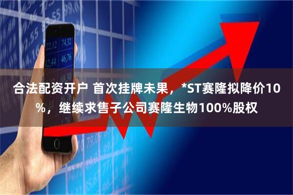 合法配资开户 首次挂牌未果，*ST赛隆拟降价10%，继续求售子公司赛隆生物100%股权