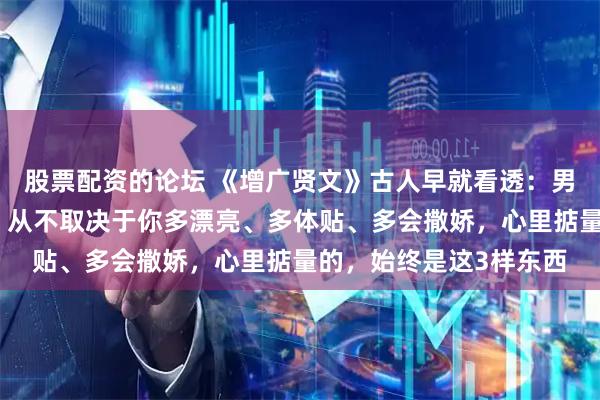 股票配资的论坛 《增广贤文》古人早就看透：男人愿不愿意为你花钱，从不取决于你多漂亮、多体贴、多会撒娇，心里掂量的，始终是这3样东西
