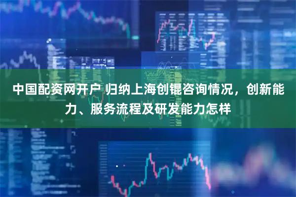 中国配资网开户 归纳上海创锟咨询情况，创新能力、服务流程及研发能力怎样