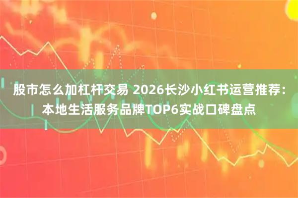 股市怎么加杠杆交易 2026长沙小红书运营推荐：本地生活服务品牌TOP6实战口碑盘点