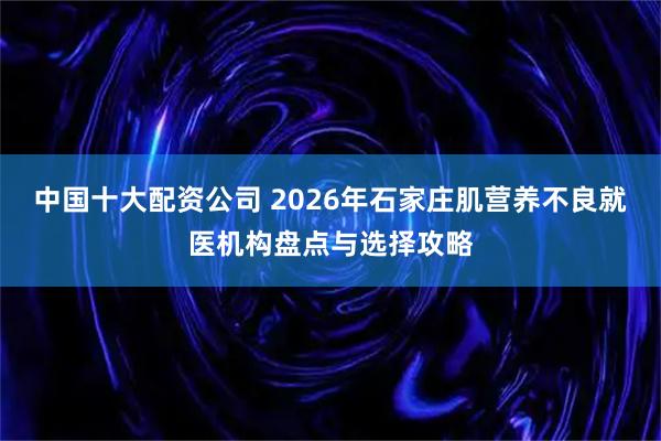 中国十大配资公司 2026年石家庄肌营养不良就医机构盘点与选择攻略