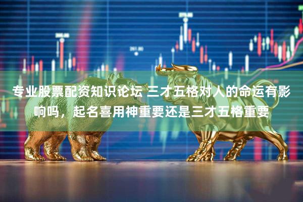 专业股票配资知识论坛 三才五格对人的命运有影响吗，起名喜用神重要还是三才五格重要