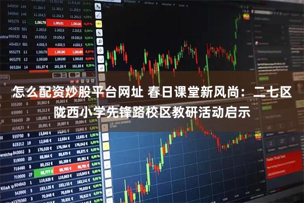 怎么配资炒股平台网址 春日课堂新风尚：二七区陇西小学先锋路校区教研活动启示
