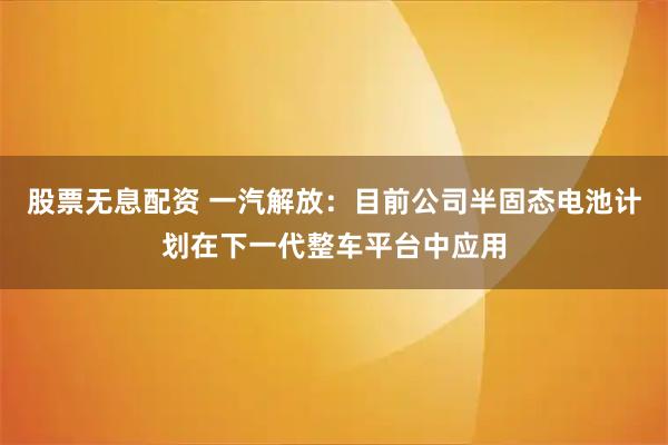 股票无息配资 一汽解放：目前公司半固态电池计划在下一代整车平台中应用