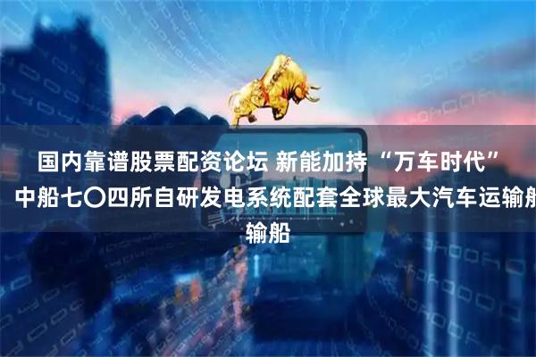 国内靠谱股票配资论坛 新能加持 “万车时代”，中船七〇四所自研发电系统配套全球最大汽车运输船
