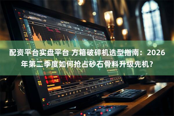 配资平台实盘平台 方箱破碎机选型指南：2026年第二季度如何抢占砂石骨料升级先机？
