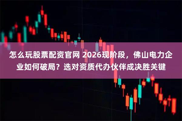 怎么玩股票配资官网 2026现阶段，佛山电力企业如何破局？选对资质代办伙伴成决胜关键