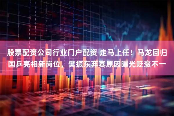 股票配资公司行业门户配资 走马上任！马龙回归国乒亮相新岗位，樊振东弃赛原因曝光贬褒不一