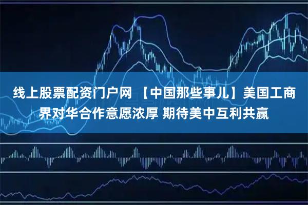 线上股票配资门户网 【中国那些事儿】美国工商界对华合作意愿浓厚 期待美中互利共赢