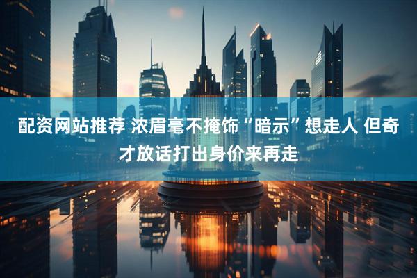 配资网站推荐 浓眉毫不掩饰“暗示”想走人 但奇才放话打出身价来再走